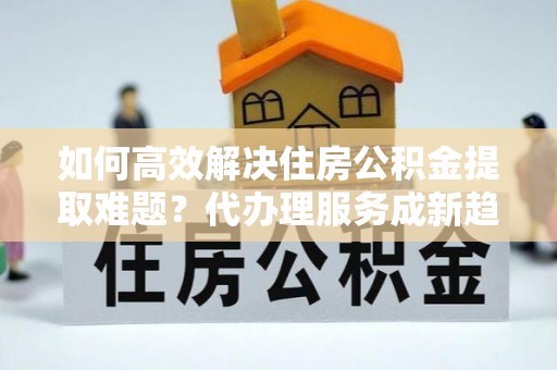 观塘如何高效解决住房公积金提取难题？代办理服务成新趋势